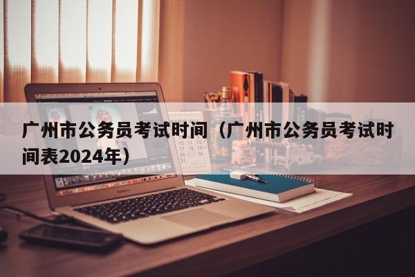 广州市公务员考试时间（广州市公务员考试时间表2024年）